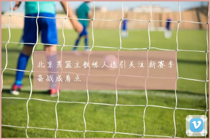 北京男篮主教练人选引关注 新赛季备战成看点