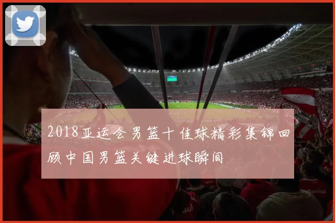 2018亚运会男篮十佳球精彩集锦回顾中国男篮关键进球瞬间