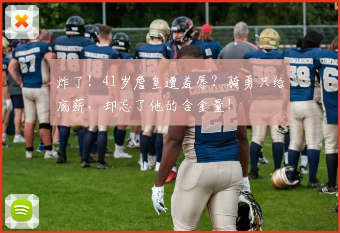 炸了！41岁詹皇遭羞辱？骑勇只给底薪，却忘了他的含金量！