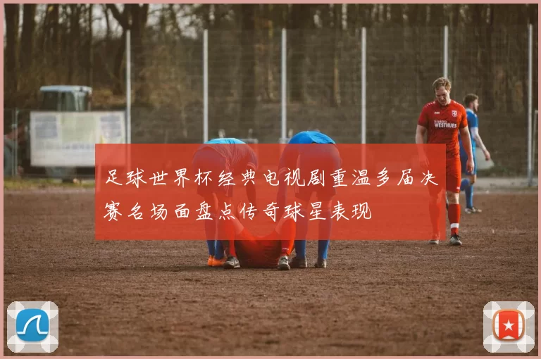 足球世界杯经典电视剧重温多届决赛名场面盘点传奇球星表现