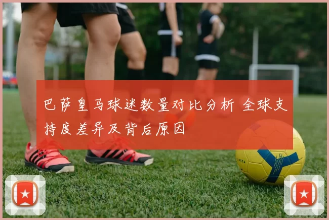 巴萨皇马球迷数量对比分析 全球支持度差异及背后原因
