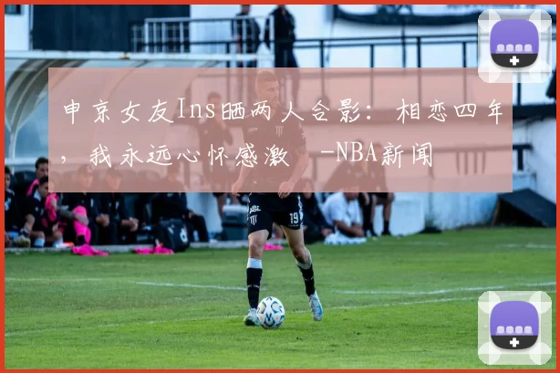 申京女友Ins晒两人合影：相恋四年，我永远心怀感激️-NBA新闻