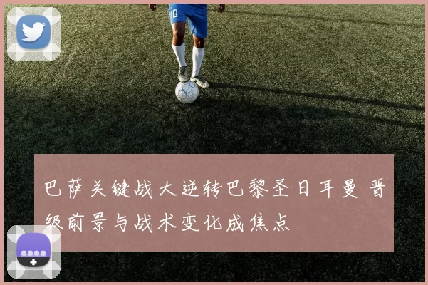 巴萨关键战大逆转巴黎圣日耳曼 晋级前景与战术变化成焦点