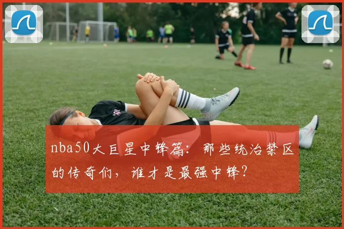 nba50大巨星中锋篇：那些统治禁区的传奇们，谁才是最强中锋？
