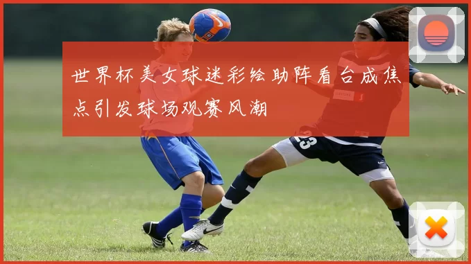 世界杯美女球迷彩绘助阵看台成焦点引发球场观赛风潮