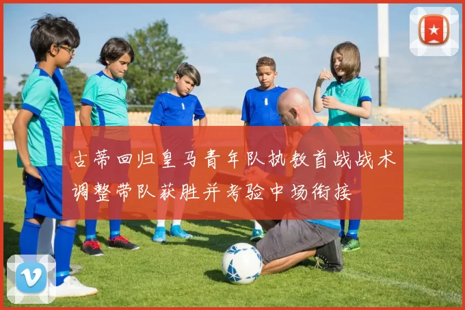 古蒂回归皇马青年队执教首战战术调整带队获胜并考验中场衔接