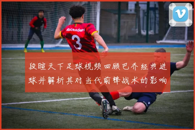 段暄天下足球视频回顾巴乔经典进球并解析其对当代前锋战术的影响