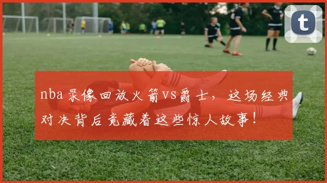 nba录像回放火箭vs爵士，这场经典对决背后竟藏着这些惊人故事！