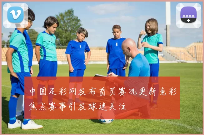 中国足彩网发布首页赛况更新竞彩焦点赛事引发球迷关注