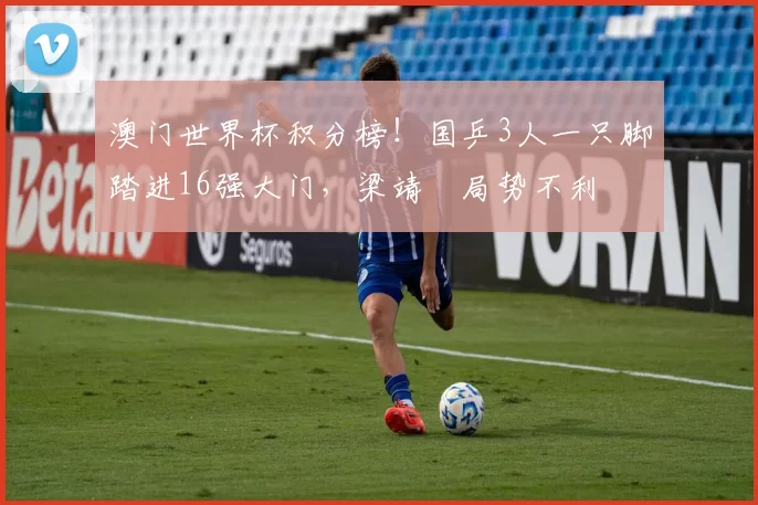 澳门世界杯积分榜！国乒3人一只脚踏进16强大门，梁靖崑局势不利