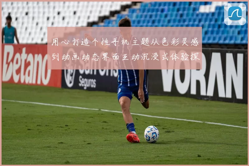 用心打造个性手机主题从色彩灵感到动画动态界面互动沉浸式体验探索