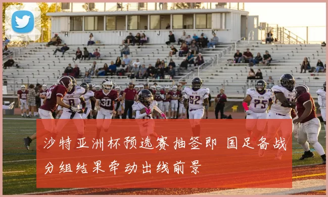 沙特亚洲杯预选赛抽签即 国足备战分组结果牵动出线前景