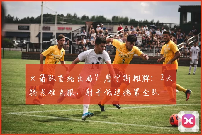 火箭队首轮出局？詹宁斯摊牌：2大弱点难克服，射手低迷拖累全队