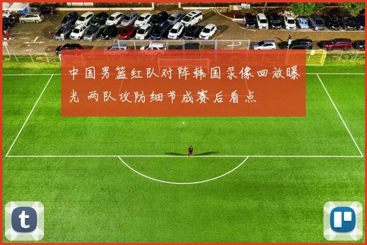 中国男篮红队对阵韩国录像回放曝光 两队攻防细节成赛后看点