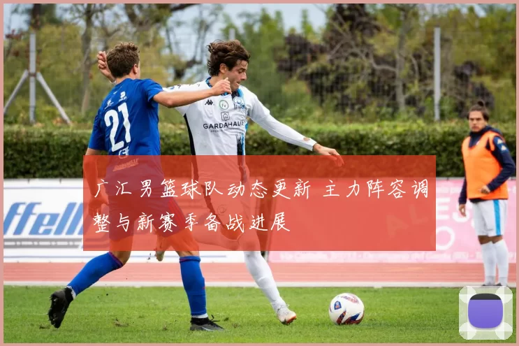 广汇男篮球队动态更新 主力阵容调整与新赛季备战进展