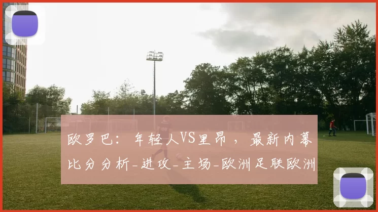 欧罗巴：年轻人VS里昂 ，最新内幕比分分析_进攻_主场_欧洲足联欧洲联赛