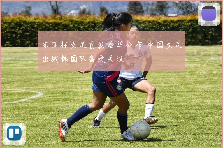 东亚杯女足首发名单公布 中国女足出战韩国队备受关注