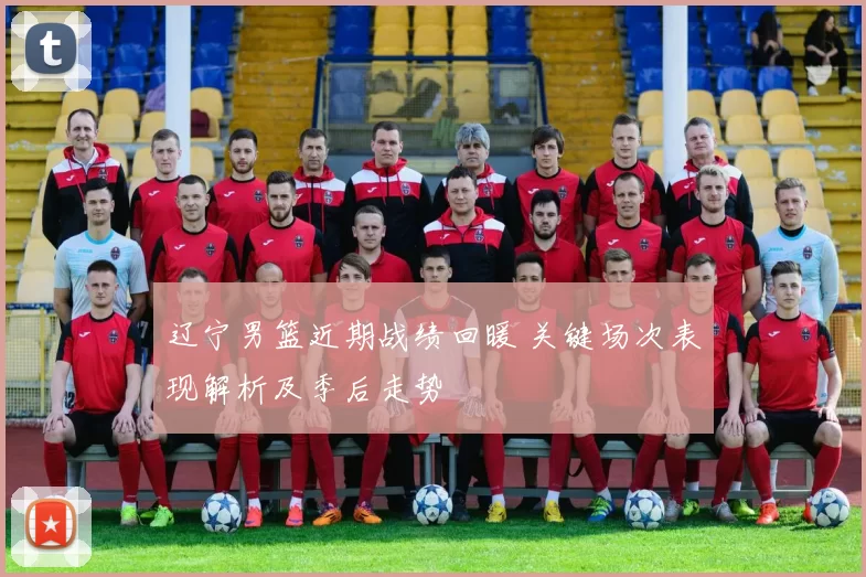 辽宁男篮近期战绩回暖 关键场次表现解析及季后走势