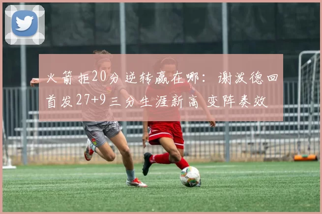 火箭拒20分逆转赢在哪：谢泼德回首发27+9三分生涯新高 变阵奏效