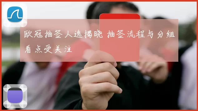 欧冠抽签人选揭晓 抽签流程与分组看点受关注