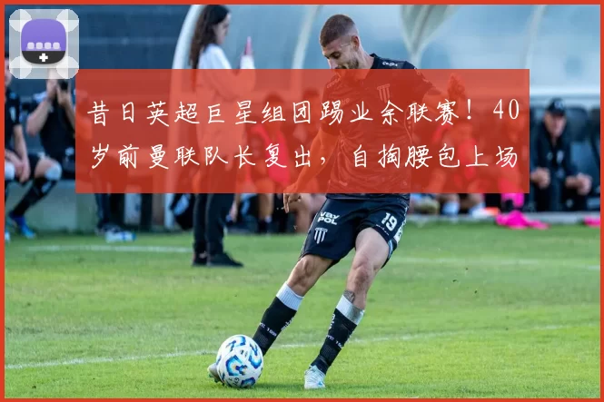 昔日英超巨星组团踢业余联赛！40岁前曼联队长复出，自掏腰包上场