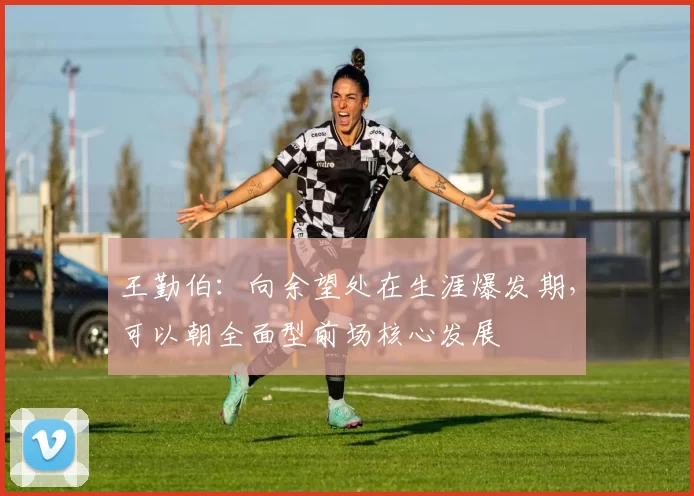 王勤伯：向余望处在生涯爆发期，可以朝全面型前场核心发展