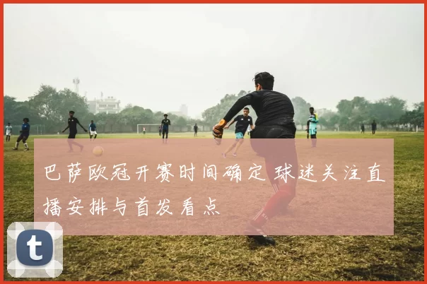 巴萨欧冠开赛时间确定 球迷关注直播安排与首发看点