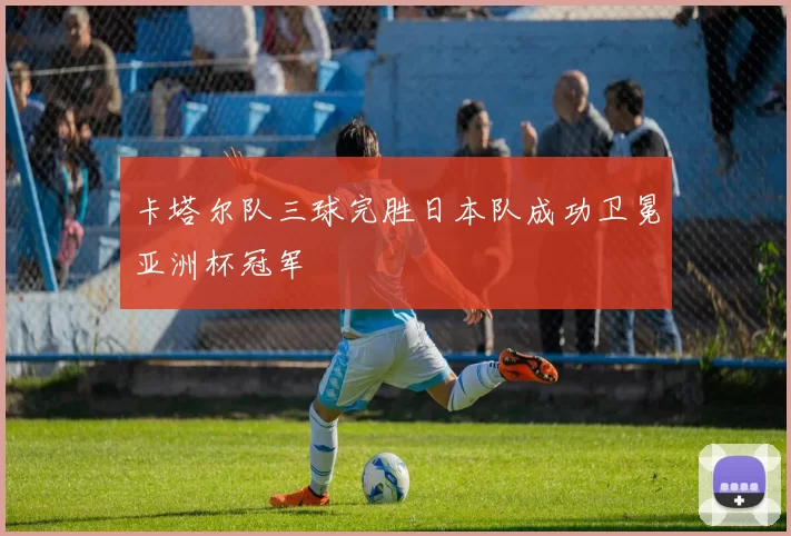 卡塔尔队三球完胜日本队成功卫冕亚洲杯冠军