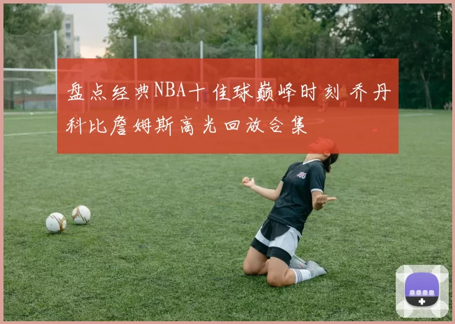 盘点经典NBA十佳球巅峰时刻 乔丹科比詹姆斯高光回放合集