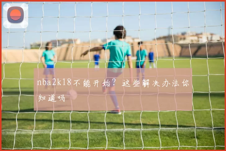 nba2k18不能开始？这些解决办法你知道吗