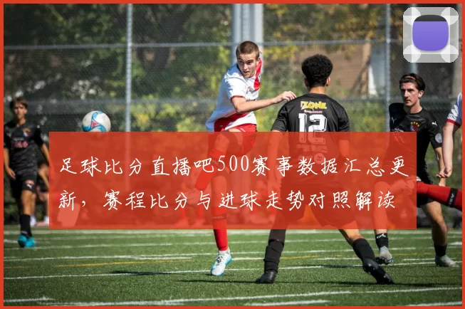 足球比分直播吧500赛事数据汇总更新，赛程比分与进球走势对照解读