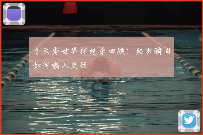 李天秀世界杯绝杀回顾：经典瞬间如何载入史册