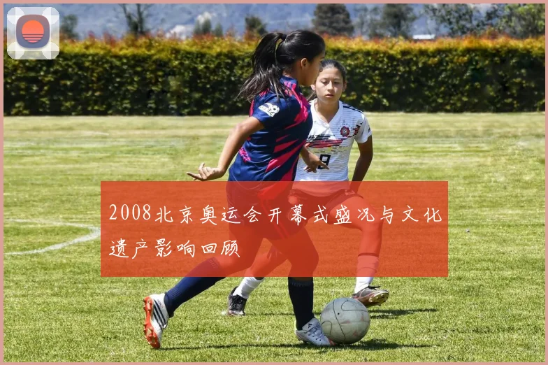 2008北京奥运会开幕式盛况与文化遗产影响回顾