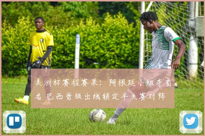 美洲杯赛程赛果：阿根廷小组夺首名 巴西晋级出线锁定半决赛对阵
