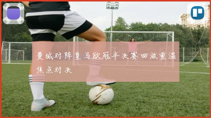 曼城对阵皇马欧冠半决赛回放重温焦点对决