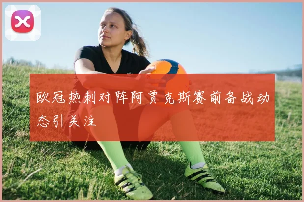 欧冠热刺对阵阿贾克斯赛前备战动态引关注