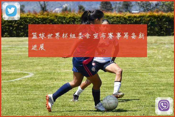 篮球世界杯组委会宣布赛事筹备新进展