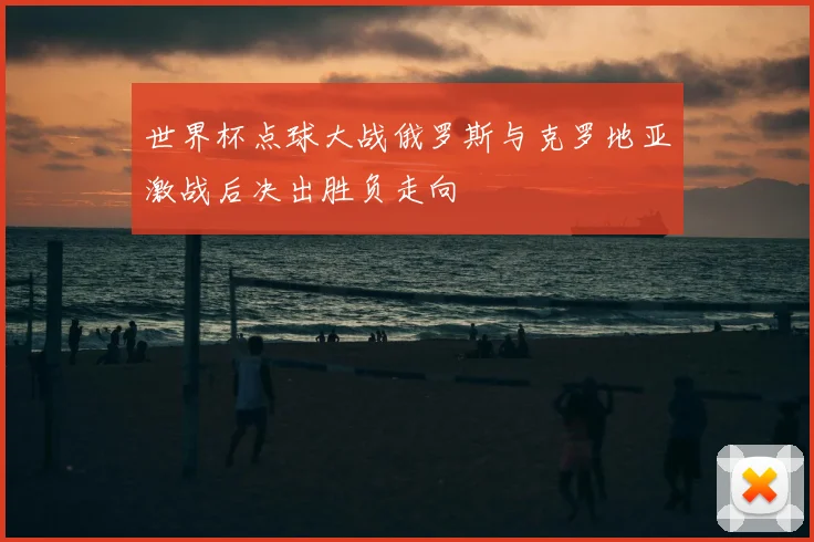 世界杯点球大战俄罗斯与克罗地亚激战后决出胜负走向