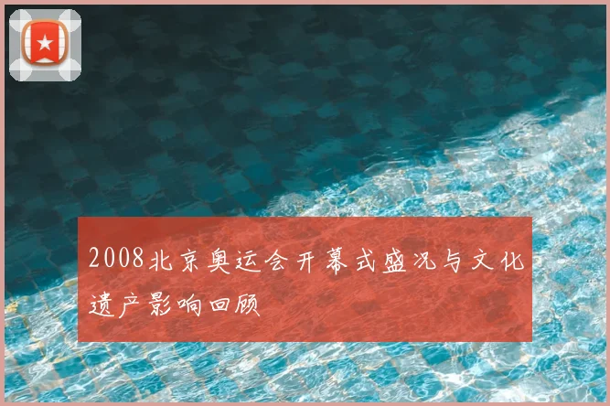 2008北京奥运会开幕式盛况与文化遗产影响回顾