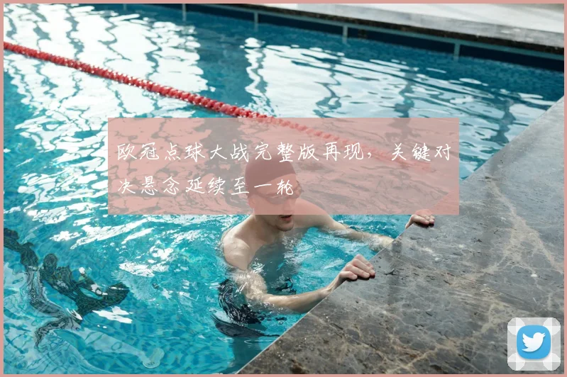 欧冠点球大战完整版再现，关键对决悬念延续至一轮