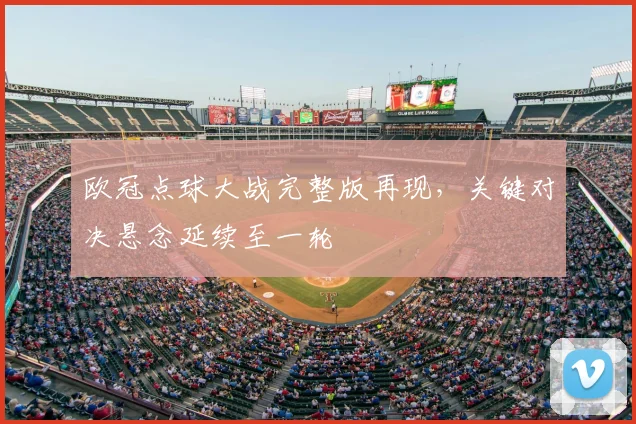 欧冠点球大战完整版再现，关键对决悬念延续至一轮